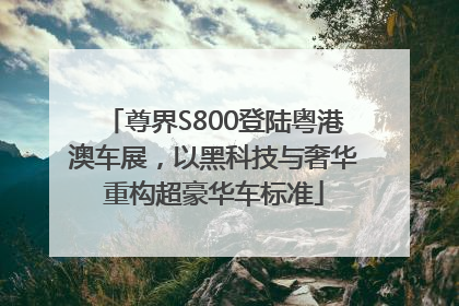 尊界S800登陆粤港澳车展，以黑科技与奢华重构超豪华车标准