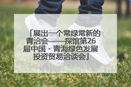 展出一个常绿常新的青洽会——探馆第26届中国・青海绿色发展投资贸易洽谈会