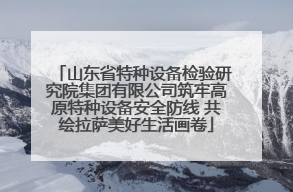 山东省特种设备检验研究院集团有限公司筑牢高原特种设备安全防线 共绘拉萨美好生活画卷