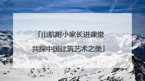 山航附小家长进课堂 共探中国建筑艺术之美
