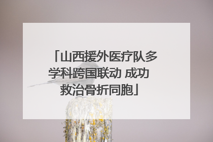 山西援外医疗队多学科跨国联动 成功救治骨折同胞