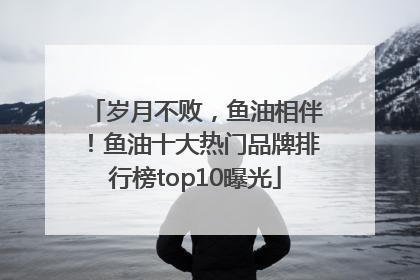 岁月不败，鱼油相伴！鱼油十大热门品牌排行榜top10曝光