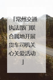 常州交通执法部门联合属地开展货车司机关心关爱活动