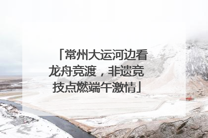 常州大运河边看龙舟竞渡，非遗竞技点燃端午激情