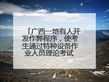 广西一地有人开发作弊程序，使考生通过特种设备作业人员理论考试 131名考生证书被撤销