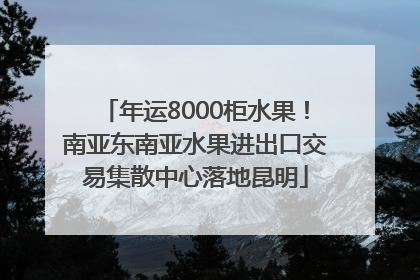 年运8000柜水果！南亚东南亚水果进出口交易集散中心落地昆明