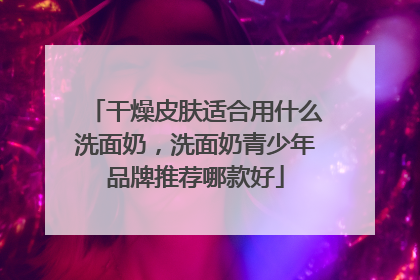 干燥皮肤适合用什么洗面奶，洗面奶青少年品牌推荐哪款好