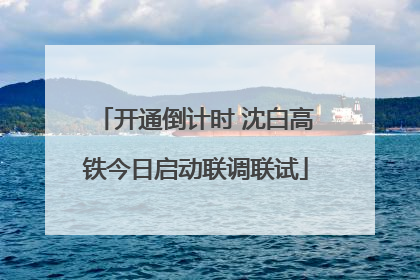 开通倒计时 沈白高铁今日启动联调联试