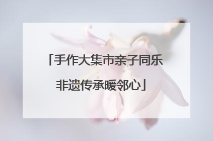 手作大集市亲子同乐 非遗传承暖邻心