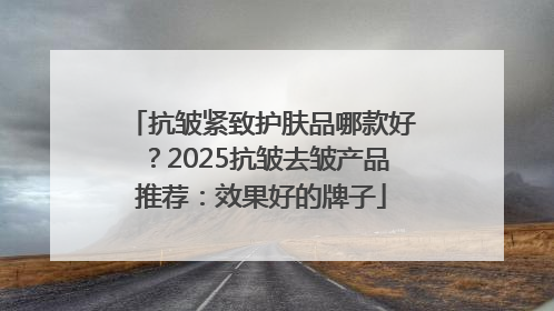 抗皱紧致护肤品哪款好？2025抗皱去皱产品推荐：效果好的牌子