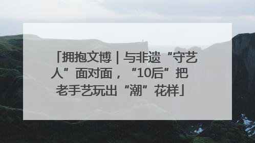 拥抱文博｜与非遗“守艺人”面对面，“10后”把老手艺玩出“潮”花样
