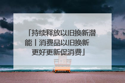 持续释放以旧换新潜能丨消费品以旧换新 更好更新促消费