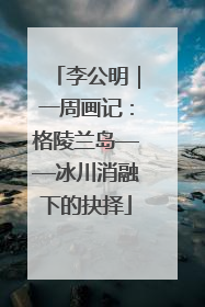 李公明｜一周画记：格陵兰岛——冰川消融下的抉择