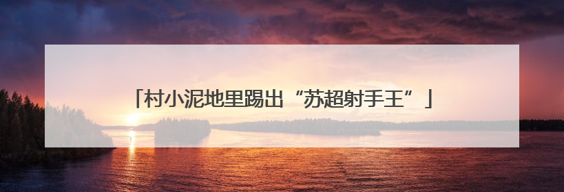 村小泥地里踢出“苏超射手王”