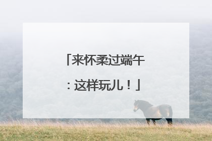 来怀柔过端午：这样玩儿！