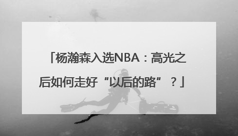 杨瀚森入选NBA：高光之后如何走好“以后的路”？