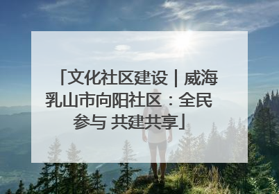 文化社区建设｜威海乳山市向阳社区：全民参与 共建共享