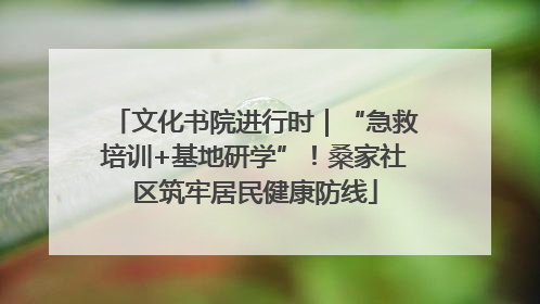文化书院进行时｜“急救培训+基地研学”！桑家社区筑牢居民健康防线