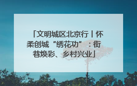 文明城区北京行丨怀柔创城“绣花功”：街巷焕彩、乡村兴业