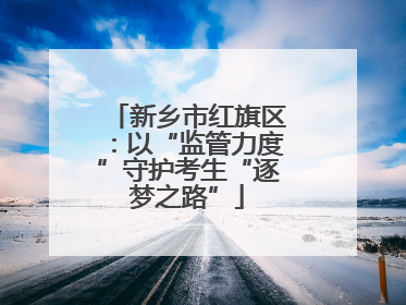 新乡市红旗区：以“监管力度”守护考生“逐梦之路”