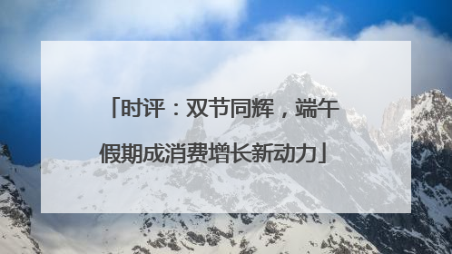 时评：双节同辉，端午假期成消费增长新动力