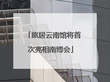 旅居云南馆将首次亮相南博会