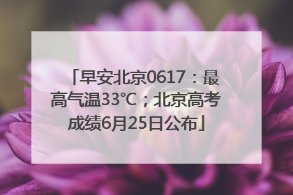 早安北京0617：最高气温33℃；北京高考成绩6月25日公布