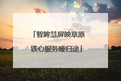 智眸慧屏映草原 铁心服务暖归途