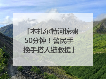 木扎尔特河惊魂50分钟！警民手挽手搭人链救援