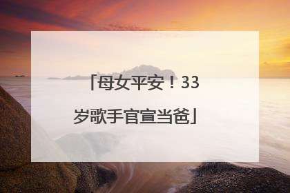 母女平安！33岁歌手官宣当爸