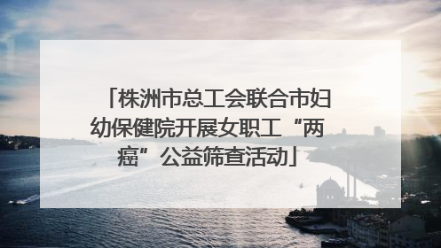 株洲市总工会联合市妇幼保健院开展女职工“两癌”公益筛查活动