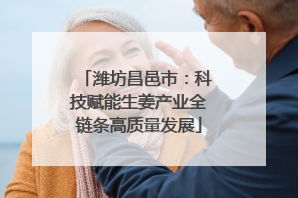 潍坊昌邑市：科技赋能生姜产业全链条高质量发展