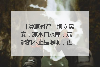 澧源时评｜坝立民安，凉水口水库，筑起的不止是堤坝，更是民心长城
