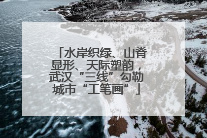 水岸织绿、山脊显形、天际塑韵，武汉“三线”勾勒城市“工笔画”