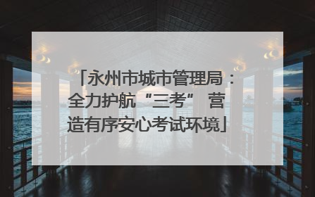 永州市城市管理局：全力护航“三考” 营造有序安心考试环境