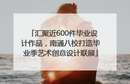 汇聚近600件毕业设计作品，南通八校打造毕业季艺术创意设计联展