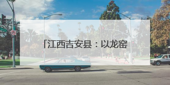 江西吉安县：以龙窑之火 燃仲夏激情