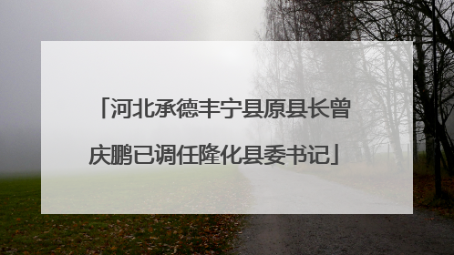 河北承德丰宁县原县长曾庆鹏已调任隆化县委书记