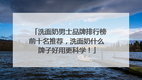 洗面奶男士品牌排行榜前十名推荐，洗面奶什么牌子好用更科学！