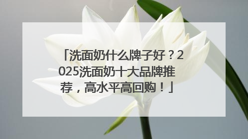 洗面奶什么牌子好？2025洗面奶十大品牌推荐，高水平高回购！