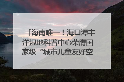 海南唯一！海口潭丰洋湿地科普中心荣膺国家级“城市儿童友好空间建设园区”称号