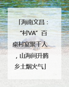 海南文昌：“村VA”百桌村宴聚千人，山海间升腾乡土烟火气