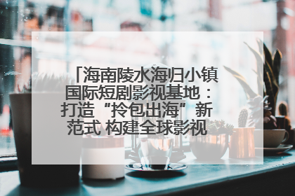海南陵水海归小镇国际短剧影视基地：打造“拎包出海”新范式 构建全球影视产业“新热土”
