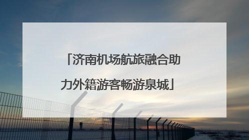 济南机场航旅融合助力外籍游客畅游泉城