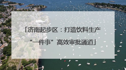 济南起步区：打造饮料生产“一件事”高效审批通道