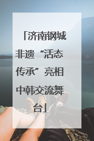 济南钢城非遗“活态传承”亮相中韩交流舞台