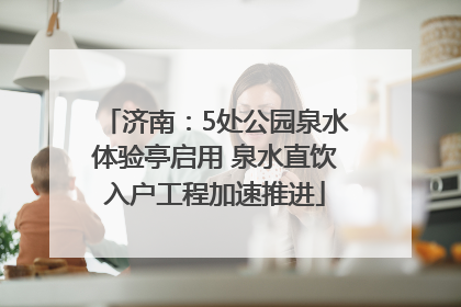 济南：5处公园泉水体验亭启用 泉水直饮入户工程加速推进