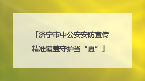 济宁市中公安安防宣传精准覆盖守护当“夏”