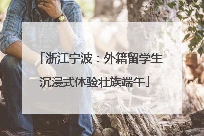 浙江宁波：外籍留学生沉浸式体验壮族端午