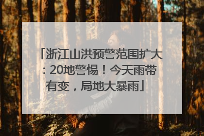 浙江山洪预警范围扩大：20地警惕！今天雨带有变，局地大暴雨